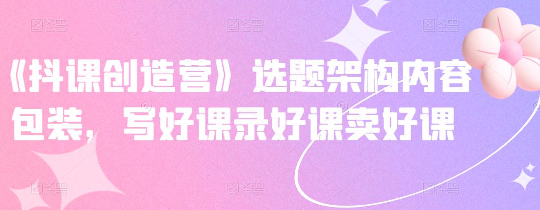 《抖课创造营》选题架构内容包装，写好课录好课卖好课v创吧-网创项目资源站-副业项目-创业项目-搞钱项目v创吧