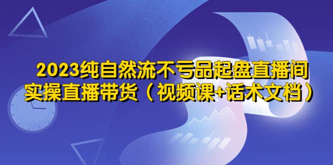 2023纯自然流不亏品起盘直播间，实操直播带货（视频课+话术文档）网创吧-网创项目资源站-副业项目-创业项目-搞钱项目v创吧