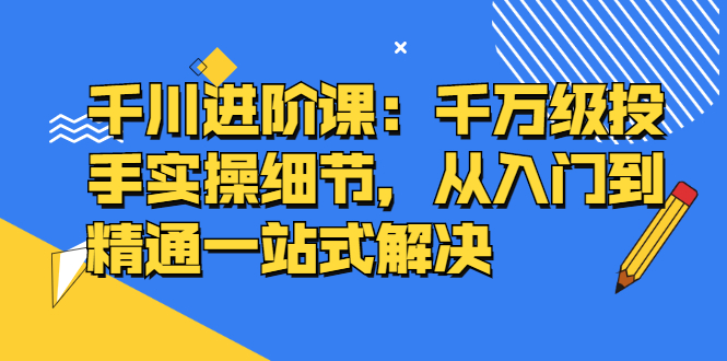 千川进阶课：千川投放细节实操，从入门到精通一站式解决网创吧-网创项目资源站-副业项目-创业项目-搞钱项目v创吧