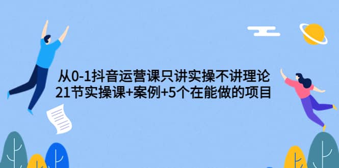 从0-1抖音运营课只讲实操不讲理论：21节实操课+案例+5个在能做的项目网创吧-网创项目资源站-副业项目-创业项目-搞钱项目v创吧