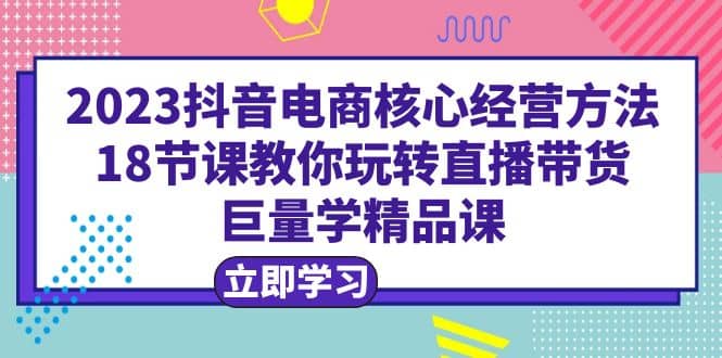 2023抖音电商核心经营方法：18节课教你玩转直播带货，巨量学精品课v创吧-网创项目资源站-副业项目-创业项目-搞钱项目v创吧