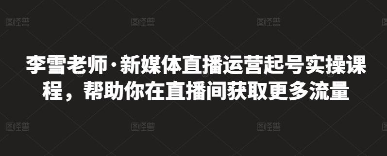 李雪老师·新媒体直播运营起号实操课程，帮助你在直播间获取更多流量v创吧-网创项目资源站-副业项目-创业项目-搞钱项目v创吧
