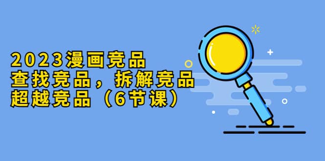 2023漫画竞品，查找竞品，拆解竞品，超越竞品（6节课）v创吧-网创项目资源站-副业项目-创业项目-搞钱项目v创吧