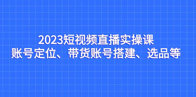 2023短视频直播实操课，账号定位、带货账号搭建、选品等网创吧-网创项目资源站-副业项目-创业项目-搞钱项目v创吧