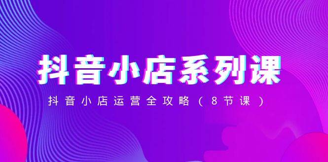 抖音小店-系列课，抖音小店运营全攻略（8节课）网创吧-网创项目资源站-副业项目-创业项目-搞钱项目v创吧