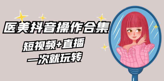 美业全干货·生美·医美抖音操作合集，短视频+直播，一次就玩转v创吧-网创项目资源站-副业项目-创业项目-搞钱项目v创吧