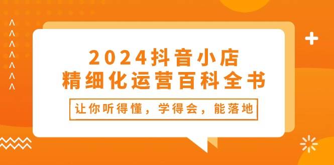 2024抖音小店-精细化运营百科全书：让你听得懂，学得会，能落地（34节课）网创吧-网创项目资源站-副业项目-创业项目-搞钱项目v创吧
