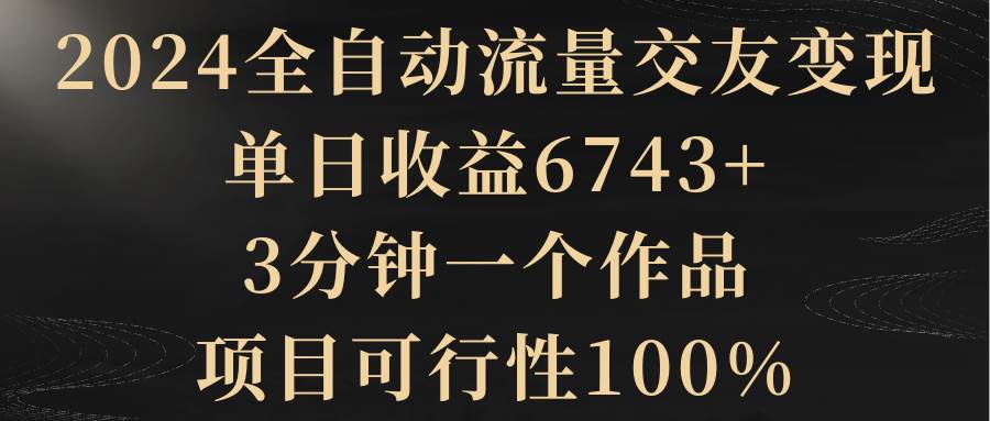 2024全自动流量交友变现，单日收益6743+，3分钟一个作品，项目可行性100%v创吧-网创项目资源站-副业项目-创业项目-搞钱项目v创吧